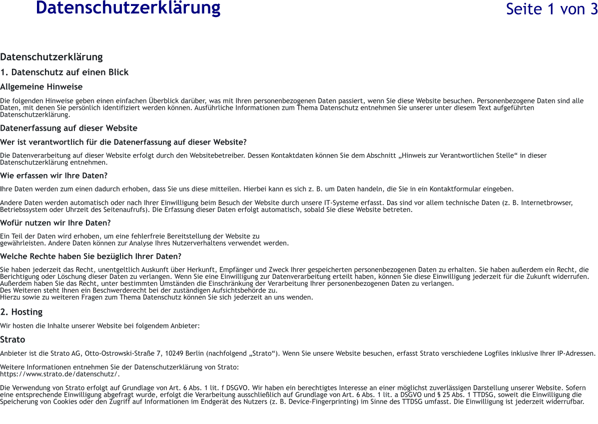 Datenschutzerklrung Datenschutzerklrung  1. Datenschutz auf einen Blick  Allgemeine Hinweise  Die folgenden Hinweise geben einen einfachen berblick darber, was mit Ihren personenbezogenen Daten passiert, wenn Sie diese Website besuchen. Personenbezogene Daten sind alle Daten, mit denen Sie persnlich identifiziert werden knnen. Ausfhrliche Informationen zum Thema Datenschutz entnehmen Sie unserer unter diesem Text aufgefhrten Datenschutzerklrung.  Datenerfassung auf dieser Website  Wer ist verantwortlich fr die Datenerfassung auf dieser Website?  Die Datenverarbeitung auf dieser Website erfolgt durch den Websitebetreiber. Dessen Kontaktdaten knnen Sie dem Abschnitt Hinweis zur Verantwortlichen Stelle in dieser Datenschutzerklrung entnehmen.  Wie erfassen wir Ihre Daten?  Ihre Daten werden zum einen dadurch erhoben, dass Sie uns diese mitteilen. Hierbei kann es sich z. B. um Daten handeln, die Sie in ein Kontaktformular eingeben.  Andere Daten werden automatisch oder nach Ihrer Einwilligung beim Besuch der Website durch unsere IT-Systeme erfasst. Das sind vor allem technische Daten (z. B. Internetbrowser, Betriebssystem oder Uhrzeit des Seitenaufrufs). Die Erfassung dieser Daten erfolgt automatisch, sobald Sie diese Website betreten.  Wofr nutzen wir Ihre Daten?  Ein Teil der Daten wird erhoben, um eine fehlerfreie Bereitstellung der Website zu  gewhrleisten. Andere Daten knnen zur Analyse Ihres Nutzerverhaltens verwendet werden.  Welche Rechte haben Sie bezglich Ihrer Daten?  Sie haben jederzeit das Recht, unentgeltlich Auskunft ber Herkunft, Empfnger und Zweck Ihrer gespeicherten personenbezogenen Daten zu erhalten. Sie haben auerdem ein Recht, die Berichtigung oder Lschung dieser Daten zu verlangen. Wenn Sie eine Einwilligung zur Datenverarbeitung erteilt haben, knnen Sie diese Einwilligung jederzeit fr die Zukunft widerrufen. Auerdem haben Sie das Recht, unter bestimmten Umstnden die Einschrnkung der Verarbeitung Ihrer personenbezogenen Daten zu verlangen. Des Weiteren steht Ihnen ein Beschwerderecht bei der zustndigen Aufsichtsbehrde zu.  Hierzu sowie zu weiteren Fragen zum Thema Datenschutz knnen Sie sich jederzeit an uns wenden.  2. Hosting  Wir hosten die Inhalte unserer Website bei folgendem Anbieter:  Strato  Anbieter ist die Strato AG, Otto-Ostrowski-Strae 7, 10249 Berlin (nachfolgend Strato). Wenn Sie unsere Website besuchen, erfasst Strato verschiedene Logfiles inklusive Ihrer IP-Adressen.  Weitere Informationen entnehmen Sie der Datenschutzerklrung von Strato: https://www.strato.de/datenschutz/.  Die Verwendung von Strato erfolgt auf Grundlage von Art. 6 Abs. 1 lit. f DSGVO. Wir haben ein berechtigtes Interesse an einer mglichst zuverlssigen Darstellung unserer Website. Sofern eine entsprechende Einwilligung abgefragt wurde, erfolgt die Verarbeitung ausschlielich auf Grundlage von Art. 6 Abs. 1 lit. a DSGVO und  25 Abs. 1 TTDSG, soweit die Einwilligung die Speicherung von Cookies oder den Zugriff auf Informationen im Endgert des Nutzers (z. B. Device-Fingerprinting) im Sinne des TTDSG umfasst. Die Einwilligung ist jederzeit widerrufbar. Seite 1 von 3